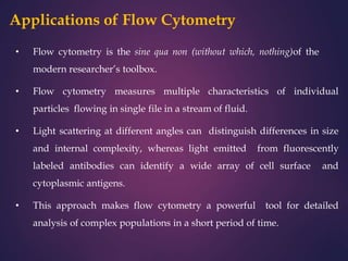 Applications of Flow Cytometry
• Flow cytometry is the sine qua non (without which, nothing)of the
modern researcher’s toolbox.
• Flow cytometry measures multiple characteristics of individual
particles flowing in single file in a stream of fluid.
• Light scattering at different angles can distinguish differences in size
and internal complexity, whereas light emitted from fluorescently
labeled antibodies can identify a wide array of cell surface and
cytoplasmic antigens.
• This approach makes flow cytometry a powerful tool for detailed
analysis of complex populations in a short period of time.
 