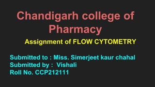 Chandigarh college of
Pharmacy
Assignment of FLOW CYTOMETRY
Submitted to : Miss. Simerjeet kaur chahal
Submitted by : Vishali
Roll No. CCP212111
 