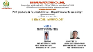 Reaacredited with B grade with a CGPA of 2.71 in the second cycle of NAAC
affiliated to manomanium sundaranar university, tirunelveli.
Post graduate & Research Centre – Department of Microbiology
(government aided)
ACADEMIC YEAR 2021-2022
II SEM CORE: IMMUNOLOGY
UNIT-1
FLOW CYTOMETRY
T.RAMAR. SUBMITTED TO
REG NO:20211232516121 GUIDE:DR.S.VISWANATHAN
I M.SC MICROBIOLOGY ASSISTANT PROFFESSOR&HEAD
ASSIGNED ON: 08/12/2021 SPKC - ALWARKURUCHI
 