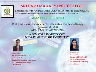 SRI PARAMAKALYANI COLLEGE
Reaccredited with A+ grade with a CGPA of 3.39 in the III cycle of NAAC
Affiliated to Manonmaniam Sundaranar University, Tirunelveli.
ALWARKURICHI - 627412
Post graduate & Research Centre - Department of Microbiology
(government aided)
ACADEMIC YEAR 2022-2024
2nd SEM CORE: IMMUNOLOGY
UNIT-3 IMMUNO FLOW CYTOMETRY
Submitted to:
Dr. S. Vishwanathan Ph.D
Assistant Professor
Head of Microbiology Department
Sri Paramakalyani College
Alwarkurichi
Submitted by:
M . Suruthi
Reg no: 20221232516123
1st M.sc Microbiology
Sri Paramakalyani College
Alwarkurichi
 