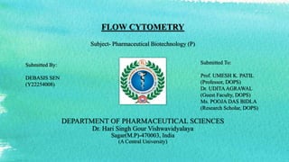 FLOW CYTOMETRY
Subject- Pharmaceutical Biotechnology (P)
DEPARTMENT OF PHARMACEUTICAL SCIENCES
Dr. Hari Singh Gour Vishwavidyalaya
Sagar(M.P)-470003, India
(A Central University)
Submitted By:
DEBASIS SEN
(Y22254008)
Submitted To:
Prof. UMESH K. PATIL
(Professor, DOPS)
Dr. UDITAAGRAWAL
(Guest Faculty, DOPS)
Ms. POOJA DAS BIDLA
(Research Scholar, DOPS)
 