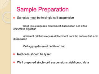 Sample Preparation
Samples must be in single cell suspension
Solid tissue requires mechanical dissociation and often
enzymatic digestion
Adherent cell lines require detachment from the culture dish and
dissociation
Cell aggregates must be filtered out
Red cells should be lysed
Well prepared single cell suspensions yield good data
 