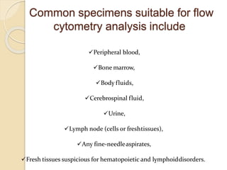 Common specimens suitable for flow
cytometry analysis include
Peripheral blood,
Bone marrow,
Body fluids,
Cerebrospinal fluid,
Urine,
Lymph node (cells or freshtissues),
Any fine-needleaspirates,
Fresh tissues suspicious for hematopoietic and lymphoiddisorders.
 