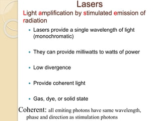 Lasers
Light amplification by stimulated emission of
radiation
 Lasers provide a single wavelength of light
(monochromatic)
 They can provide milliwatts to watts of power
 Low divergence
 Provide coherent light
 Gas, dye, or solid state
Coherent: all emiting photons have same wavelength,
phase and direction as stimulation photons
 