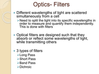 Optics- Filters
 Different wavelengths of light are scattered
simultaneously from a cell
Need to split the light into its specific wavelengths in
order to measure and quantify them independently.
This is done with filters
 Optical filters are designed such that they
absorb or reflect some wavelengths of light,
while transmitting others
 3 types of filters
Long Pass
Short Pass
Band Pass
Dichroic
 