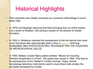 Historical Highlights
 Flow cytometry was initially conceived as a practical methodology to count
blood cells.
 In 1879 Lord Rayleigh observed that fluid emerging from an orifice breaks
into a series of droplets. Cell sorting is based on the physics of droplet
formation.
 In 1934, A. Moldavan reported the development of the first device that could
count red blood cells automatically while in flow. (Science. 1934 Aug
24;80(2069):188-9 PHOTO-ELECTRIC TECHNIQUE FOR THE COUNTING
OF MICROSCOPICAL CELLS)
 In 1949, Wallace Coulter filed a patent entitled, “Means for Counting
Particles Suspended in a Fluid”. The patent was issued in 1953. This lead to
the development of the “Model A” Coulter Counter. Today, clinical
hematology laboratory instruments used to count blood cells employ the
principles developed by Coulter.
 