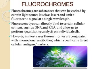 FLUOROCHROMES
Fluorochromes are substances that can be excited by
certain light source (such as laser) and emita
fluorescent signal at a single wavelength.
Fluorescent dyes can directly bind to certain cellular
content, such as DNA and RNA, and allow us to
perform quantitative analysis on individualcells.
However, in mostcases fluorochromes are conjugated
with monoclonal antibodies, which specifically target
cellular antigens/markers.
 