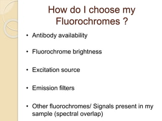 How do I choose my
Fluorochromes ?
• Antibody availability
• Fluorochrome brightness
• Excitation source
• Emission filters
• Other fluorochromes/ Signals present in my
sample (spectral overlap)
 