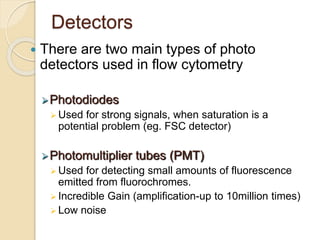 Detectors
 There are two main types of photo
detectors used in flow cytometry
Photodiodes
 Used for strong signals, when saturation is a
potential problem (eg. FSC detector)
Photomultiplier tubes (PMT)
 Used for detecting small amounts of fluorescence
emitted from fluorochromes.
 Incredible Gain (amplification-up to 10million times)
 Low noise
 