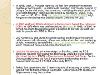  In 1965, Mack J. Fulwyler reported the first flow cytometry instrument
capable of sorting cells. He sorted cells based on their Coulter volume by
using a Coulter cell sizing instrument and modifying the electrostatic ink
jet droplet deflection technique developed by Richard G. Sweet. (Rev.
Sci. Instrum. 36, 131 (1965); http://dx.doi.org/10.1063/1.1719502 High
Frequency Recording with Electrostatically Deflected Ink Jets)
 In 1968 Wolfgang Göhde designed a fluorescence based flow cytometer
(ICPII) in 1968 which was commercialized by Partec in 1969. In 2000 he
turned his efforts toward developing a program to provide low cost CD4
tests for people with AIDS in Africa.
 Lou Kamentsky and Myron Melamed worked on distinguishing cancer
cells from normal cells using differences in the absorption and scattering
of light. Kamentsky designed the Rapid Cell Spectrophotometer (RCS),
which measured nucleic acid content and cell size.
 Leonard Herzenberg, an immunologist at Stanford, used the RCS
prototype realizing how useful this technology would be in cell biology,
He coined the term ‘FACS’ – Fluorescence Activated Cell Sorter. Becton
Dickinson (BD) owns the FACS trade name and launched the first
commercial instrument, FACS-1 in the early 1970’s.
 Today, flow cytometers with 5 lasers capable of analyzing or sorting cells
labeled with 18 fluorochromes is possible. Soon instruments capable of
50 parameters may be possible.
 