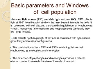 Forward light scatter (FSC) and side light scatter (SSC) . FSC collects
light at 180° from the point at which the laser beam intersects the cells .It
is correlated with cell size.and thus can distinguish normal lymphocytes
(small), monocytes (intermediate), and neoplastic cells (generally they
are large in size).
SSC collects right-angle light at 90° and is correlated with cytoplasmic
granularity and nuclearconfiguration.
 The combination of both FSC and SSC can distinguish normal
lymphocytes, granulocytes, and monocytes.
 The detection of lymphocytes and monocytes provides a reliable
internal control to evaluate the size of the cells of interest.
Basic parameters and Windows
of cell population
 