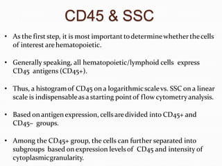 CD45 & SSC
• As the first step, it is most important todeterminewhetherthecells
of interest arehematopoietic.
• Generally speaking, all hematopoietic/lymphoid cells express
CD45 antigens (CD45+).
• Thus, a histogramof CD45 on a logarithmicscalevs. SSC on a linear
scale is indispensableasa starting pointof flow cytometryanalysis.
• Based onantigenexpression, cells aredivided into CD45+ and
CD45– groups.
• Among the CD45+ group, the cells can further separated into
subgroups based on expression levelsof CD45 and intensity of
cytoplasmicgranularity.
 