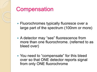 Compensation
 Fluorochromes typically fluoresce over a
large part of the spectrum (100nm or more)
 A detector may “see” fluorescence from
more than one fluorochrome. (referred to as
bleed over)
 You need to “compensate” for this bleed
over so that ONE detector reports signal
from only ONE fluorochrome
 