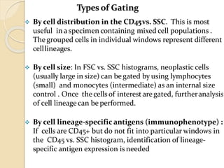  By cell distribution in the CD45vs. SSC. This is most
useful in a specimen containing mixed cell populations .
Thegrouped cells in individual windows represent different
celllineages.
 By cell size: In FSC vs. SSC histograms, neoplastic cells
(usually large in size) can be gated by using lymphocytes
(small) and monocytes (intermediate) as an internal size
control . Once thecells of interest aregated, furtheranalysis
of cell lineage can be performed.
 By cell lineage-specific antigens (immunophenotype) :
If cells are CD45+ but do not fit into particular windows in
the CD45 vs. SSC histogram, identification of lineage-
specific antigen expression is needed
Types of Gating
 