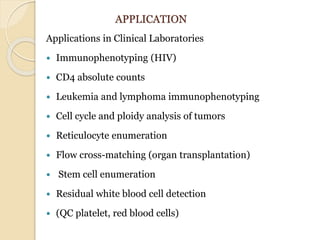 APPLICATION
Applications in Clinical Laboratories
 Immunophenotyping (HIV)
 CD4 absolute counts
 Leukemia and lymphoma immunophenotyping
 Cell cycle and ploidy analysis of tumors
 Reticulocyte enumeration
 Flow cross-matching (organ transplantation)
 Stem cell enumeration
 Residual white blood cell detection
 (QC platelet, red blood cells)
 