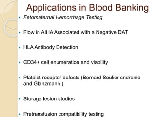 Applications in Blood Banking
 Fetomaternal Hemorrhage Testing
 Flow in AIHA Associated with a Negative DAT
 HLA Antibody Detection
 CD34+ cell enumeration and viability
 Platelet receptor defects (Bernard Soulier sndrome
and Glanzmann )
 Storage lesion studies
 Pretransfusion compatibility testing
 