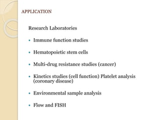 APPLICATION
Research Laboratories
 Immune function studies
 Hematopoietic stem cells
 Multi-drug resistance studies (cancer)
 Kinetics studies (cell function) Platelet analysis
(coronary disease)
 Environmental sample analysis
 Flow and FISH
 