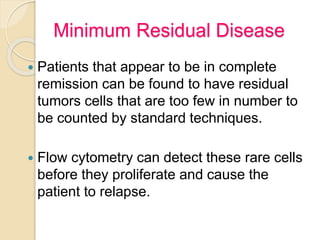 Minimum Residual Disease
 Patients that appear to be in complete
remission can be found to have residual
tumors cells that are too few in number to
be counted by standard techniques.
 Flow cytometry can detect these rare cells
before they proliferate and cause the
patient to relapse.
 