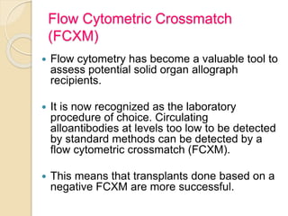 Flow Cytometric Crossmatch
(FCXM)
 Flow cytometry has become a valuable tool to
assess potential solid organ allograph
recipients.
 It is now recognized as the laboratory
procedure of choice. Circulating
alloantibodies at levels too low to be detected
by standard methods can be detected by a
flow cytometric crossmatch (FCXM).
 This means that transplants done based on a
negative FCXM are more successful.
 