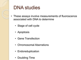 DNA studies
• These assays involve measurements of fluoroscence
associated with DNA to determine
• Stage of cell cycle
• Apoptosis
• Gene Transfection
• Chromosomal Aberrations
• Endoreduplication
• Doubling Time
 