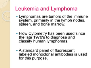 Leukemia and Lymphoma
 Lymphomas are tumors of the immune
system, primarily in the lymph nodes,
spleen, and bone marrow.
 Flow Cytometry has been used since
the late 1970's to diagnose and
classify human lymphomas.
 A standard panel of fluorescent
labeled monoclonal antibodies is used
for this purpose.
 
