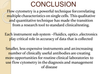 CONCLUSION
Flow cytometry is a powerful technique forcorrelating
multiplecharacteristics on singlecells. This qualitative
and quantitative technique has made the transition
from a research tool to standard clinicaltesting.
Each instrument sub system –Fluidics, optics ,electronics
play critical role in accuracy of data that is collected
Smaller, less expensive instruments and anincreasing
number of clinically useful antibodies are creating
more opportunities for routine clinical laboratories to
use flow cytometry in thediagnosis and management
of disease
 