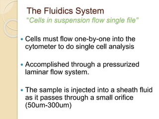 The Fluidics System
“Cells in suspension flow single file”
 Cells must flow one-by-one into the
cytometer to do single cell analysis
 Accomplished through a pressurized
laminar flow system.
 The sample is injected into a sheath fluid
as it passes through a small orifice
(50um-300um)
 
