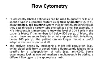 Flow Cytometry
• Fluorescently labeled antibodies can be used to quantify cells of a
specific type in a complex mixture using flow cytometry (Figure 4),
an automated, cell-counting system that detects fluorescing cells as
they pass through a narrow tube one cell at a time. For example, in
HIV infections, it is important to know the level of CD4 T cells in the
patient’s blood; if the numbers fall below 500 per μL of blood, the
patient becomes more likely to acquire opportunistic infections;
below 200 per μL, the patient can no longer mount a useful
adaptive immune response at all.
• The analysis begins by incubating a mixed-cell population (e.g.,
white blood cells from a donor) with a fluorescently labeled mAb
specific for a subpopulation of cells (e.g., anti-CD4). Some
experiments look at two cell markers simultaneously by adding a
different fluorogen to the appropriate mAb.
 