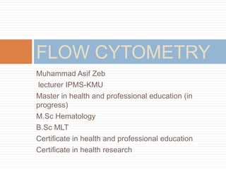Muhammad Asif Zeb
lecturer IPMS-KMU
Master in health and professional education (in
progress)
M.Sc Hematology
B.Sc MLT
Certificate in health and professional education
Certificate in health research
FLOW CYTOMETRY
 