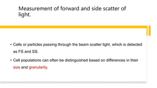 Measurement of forward and side scatter of
light.
• Cells or particles passing through the beam scatter light, which is detected
as FS and SS.
• Cell populations can often be distinguished based on differences in their
size and granularity.
 