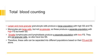Total blood counting
• Larger and more granular granulocyte cells produce a large population with high SS and FS.
• Monocytes are large cells, but not so granular, so these produce a separate population with
high FS but lower SS.
• Smaller lymphocytes and lymphoblasts produce a separate population with less FS. They
are not granular cells, so also have low SS.
• Therefore, these cells can be separated into different populations based on their FS and SS
alone.
 
