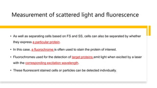 Measurement of scattered light and fluorescence
• As well as separating cells based on FS and SS, cells can also be separated by whether
they express a particular protein.
• In this case, a fluorochrome is often used to stain the protein of interest.
• Fluorochromes used for the detection of target proteins emit light when excited by a laser
with the corresponding excitation wavelength.
• These fluorescent stained cells or particles can be detected individually.
 