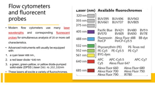 Flow cytometers
and fluorecent
probes
• Modern flow cytometers use many laser
wavelengths and corresponding fluorescent
probes for simultaneous analysis of 20 or more cell
characteristics.
• Advanced instruments will usually be equipped
with:
1. a cyan laser 488 nm ,
2. a red laser diode ~640 nm
3. a green, green-yellow, or yellow diode-pumped
solid-state (DPSS ) laser ( 532
,
552
,
ro
561 nm
• These lasers all excite a variety of fluorochromes.
 
