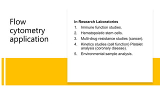 Flow
cytometry
application
In Research Laboratories
1. Immune function studies.
2. Hematopoietic stem cells.
3. Multi-drug resistance studies (cancer).
4. Kinetics studies (cell function) Platelet
analysis (coronary disease).
5. Environmental sample analysis.
 