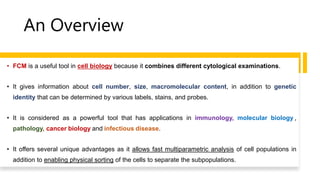 An Overview
• FCM is a useful tool in cell biology because it combines different cytological examinations.
• It gives information about cell number, size, macromolecular content, in addition to genetic
identity that can be determined by various labels, stains, and probes.
• It is considered as a powerful tool that has applications in immunology, molecular biology ,
pathology, cancer biology and infectious disease.
• It offers several unique advantages as it allows fast multiparametric analysis of cell populations in
addition to enabling physical sorting of the cells to separate the subpopulations.
 