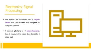 Electronics: Signal
Processing
• The signals are converted into  digital
values that can be read and analyzed by
computer systems.
• It converts photons to  photoelectrons,
then it measure the pulse, then translate it
into a plot.
 