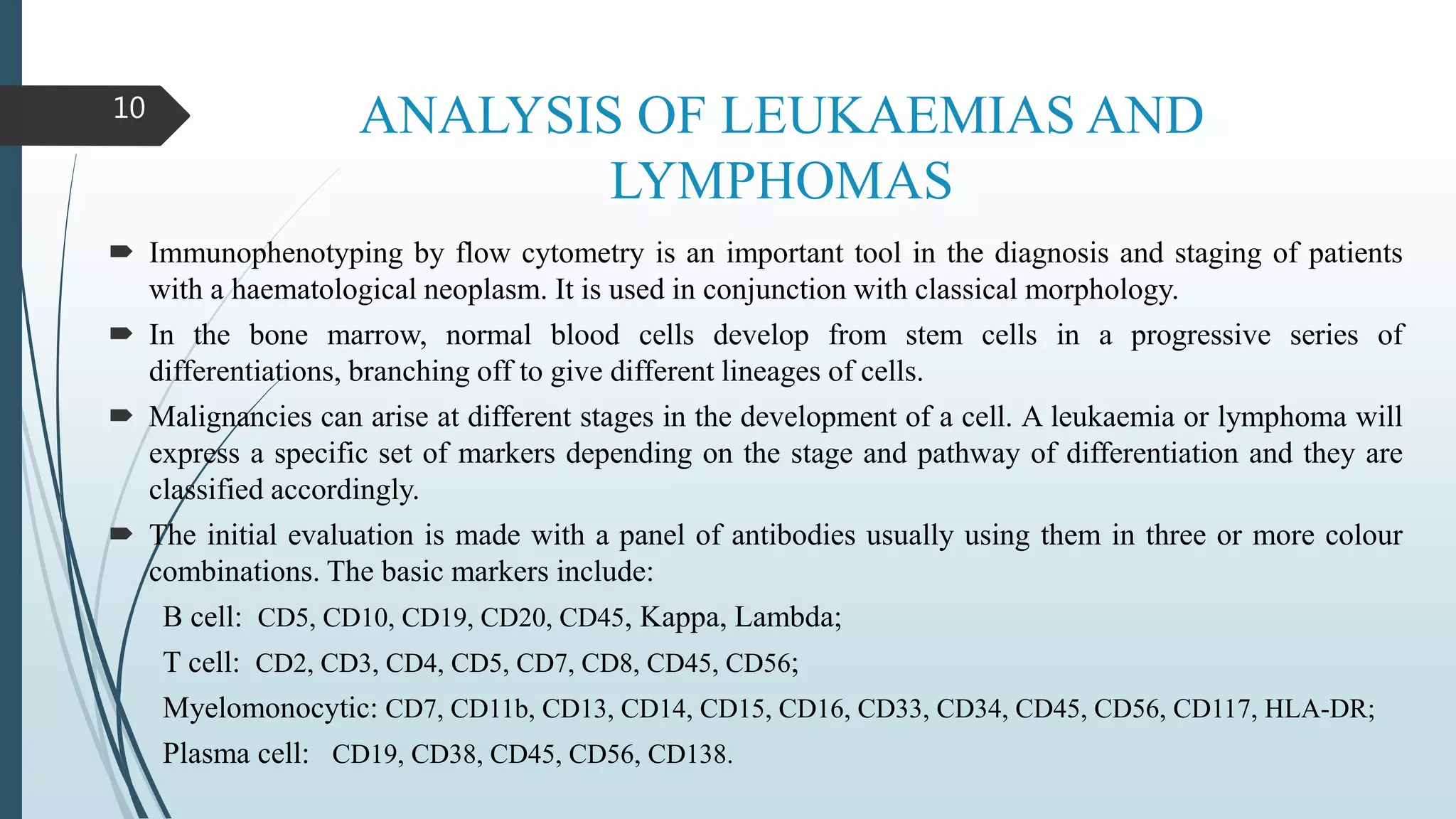 ANALYSIS OF LEUKAEMIAS AND
LYMPHOMAS
 Immunophenotyping by flow cytometry is an important tool in the diagnosis and staging of patients
with a haematological neoplasm. It is used in conjunction with classical morphology.
 In the bone marrow, normal blood cells develop from stem cells in a progressive series of
differentiations, branching off to give different lineages of cells.
 Malignancies can arise at different stages in the development of a cell. A leukaemia or lymphoma will
express a specific set of markers depending on the stage and pathway of differentiation and they are
classified accordingly.
 The initial evaluation is made with a panel of antibodies usually using them in three or more colour
combinations. The basic markers include:
B cell: CD5, CD10, CD19, CD20, CD45, Kappa, Lambda;
T cell: CD2, CD3, CD4, CD5, CD7, CD8, CD45, CD56;
Myelomonocytic: CD7, CD11b, CD13, CD14, CD15, CD16, CD33, CD34, CD45, CD56, CD117, HLA-DR;
Plasma cell: CD19, CD38, CD45, CD56, CD138.
10
 