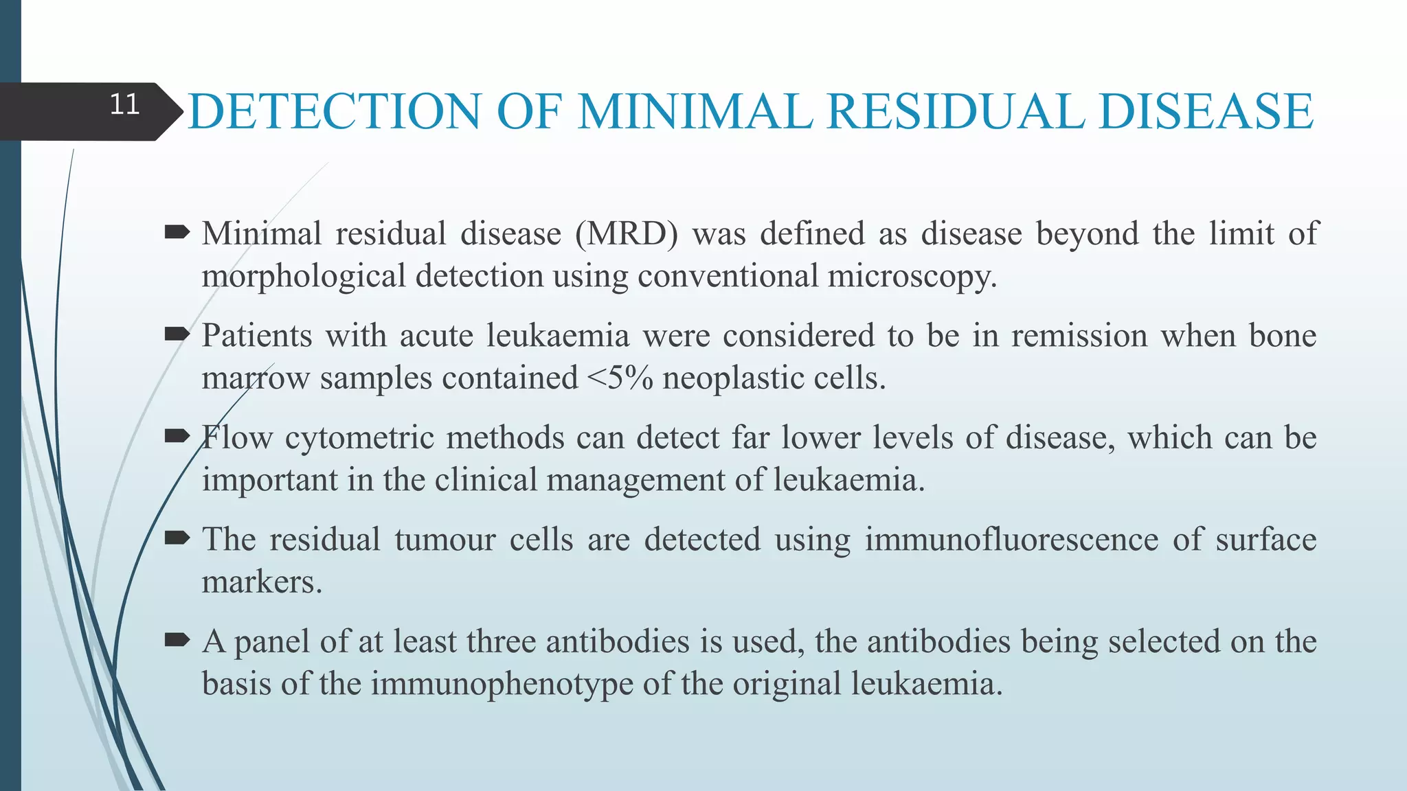 DETECTION OF MINIMAL RESIDUAL DISEASE
 Minimal residual disease (MRD) was defined as disease beyond the limit of
morphological detection using conventional microscopy.
 Patients with acute leukaemia were considered to be in remission when bone
marrow samples contained <5% neoplastic cells.
 Flow cytometric methods can detect far lower levels of disease, which can be
important in the clinical management of leukaemia.
 The residual tumour cells are detected using immunofluorescence of surface
markers.
 A panel of at least three antibodies is used, the antibodies being selected on the
basis of the immunophenotype of the original leukaemia.
11
 