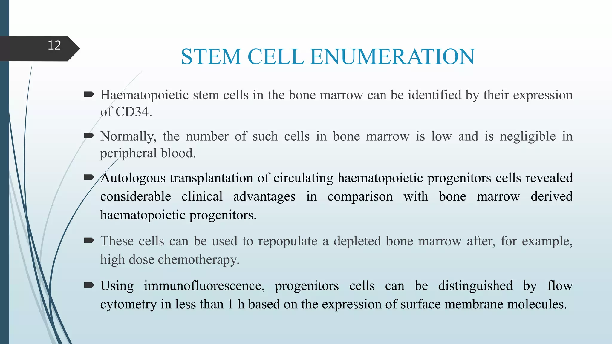STEM CELL ENUMERATION
 Haematopoietic stem cells in the bone marrow can be identified by their expression
of CD34.
 Normally, the number of such cells in bone marrow is low and is negligible in
peripheral blood.
 Autologous transplantation of circulating haematopoietic progenitors cells revealed
considerable clinical advantages in comparison with bone marrow derived
haematopoietic progenitors.
 These cells can be used to repopulate a depleted bone marrow after, for example,
high dose chemotherapy.
 Using immunofluorescence, progenitors cells can be distinguished by flow
cytometry in less than 1 h based on the expression of surface membrane molecules.
12
 