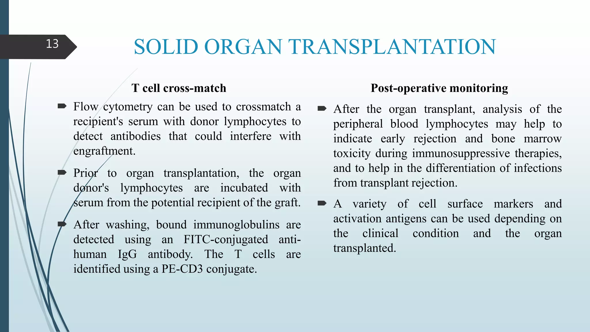 SOLID ORGAN TRANSPLANTATION
T cell cross-match
 Flow cytometry can be used to crossmatch a
recipient's serum with donor lymphocytes to
detect antibodies that could interfere with
engraftment.
 Prior to organ transplantation, the organ
donor's lymphocytes are incubated with
serum from the potential recipient of the graft.
 After washing, bound immunoglobulins are
detected using an FITC-conjugated anti-
human IgG antibody. The T cells are
identified using a PE-CD3 conjugate.
Post-operative monitoring
 After the organ transplant, analysis of the
peripheral blood lymphocytes may help to
indicate early rejection and bone marrow
toxicity during immunosuppressive therapies,
and to help in the differentiation of infections
from transplant rejection.
 A variety of cell surface markers and
activation antigens can be used depending on
the clinical condition and the organ
transplanted.
13
 