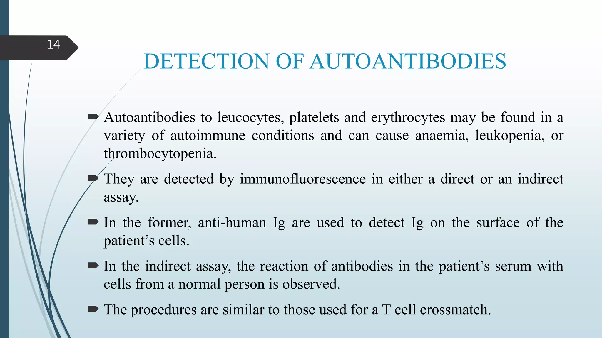 DETECTION OF AUTOANTIBODIES
 Autoantibodies to leucocytes, platelets and erythrocytes may be found in a
variety of autoimmune conditions and can cause anaemia, leukopenia, or
thrombocytopenia.
 They are detected by immunofluorescence in either a direct or an indirect
assay.
 In the former, anti-human Ig are used to detect Ig on the surface of the
patient’s cells.
 In the indirect assay, the reaction of antibodies in the patient’s serum with
cells from a normal person is observed.
 The procedures are similar to those used for a T cell crossmatch.
14
 