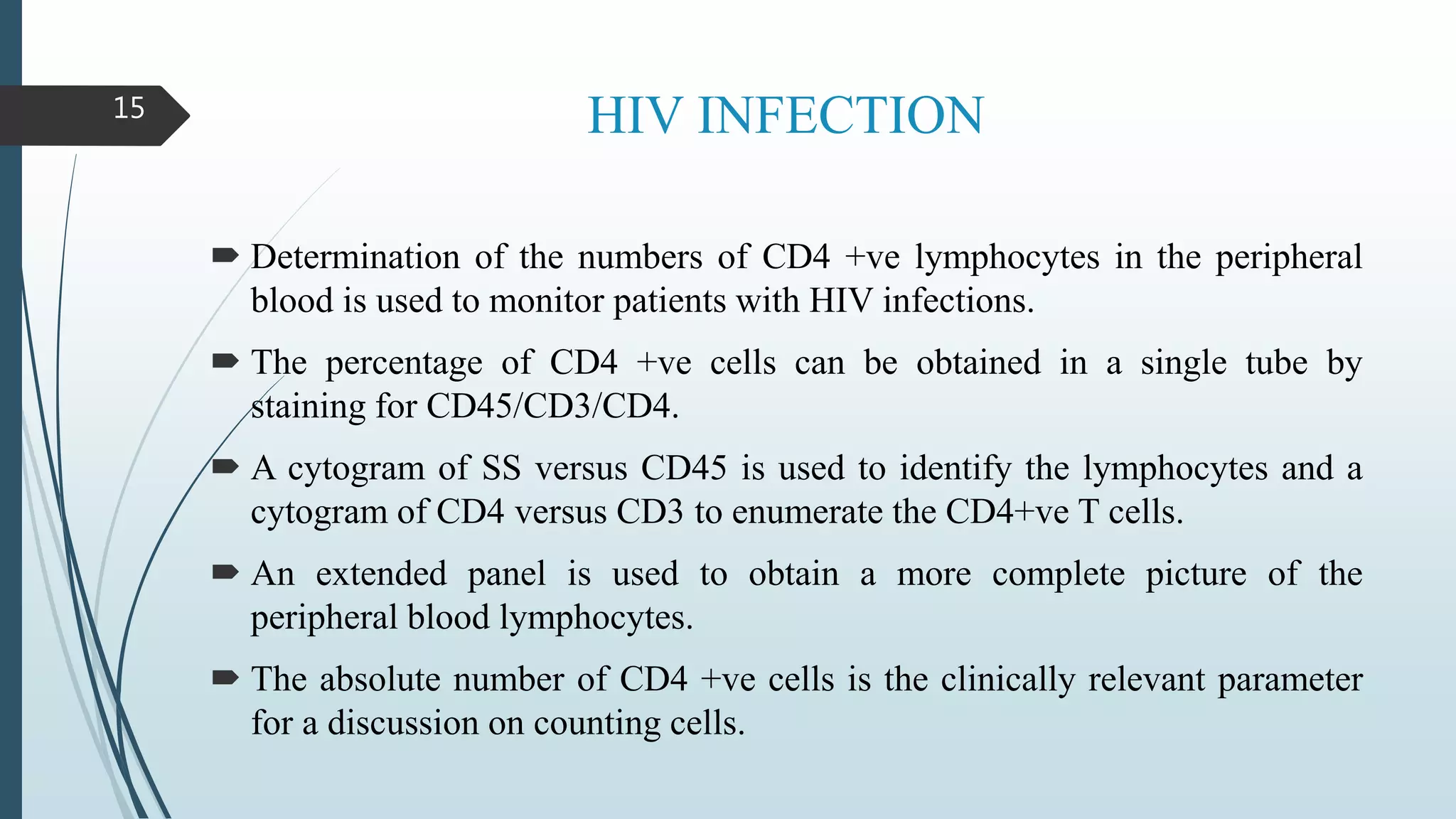 HIV INFECTION
 Determination of the numbers of CD4 +ve lymphocytes in the peripheral
blood is used to monitor patients with HIV infections.
 The percentage of CD4 +ve cells can be obtained in a single tube by
staining for CD45/CD3/CD4.
 A cytogram of SS versus CD45 is used to identify the lymphocytes and a
cytogram of CD4 versus CD3 to enumerate the CD4+ve T cells.
 An extended panel is used to obtain a more complete picture of the
peripheral blood lymphocytes.
 The absolute number of CD4 +ve cells is the clinically relevant parameter
for a discussion on counting cells.
15
 