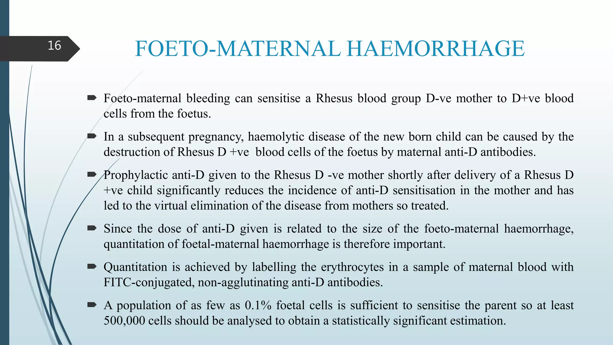 FOETO-MATERNAL HAEMORRHAGE
 Foeto-maternal bleeding can sensitise a Rhesus blood group D-ve mother to D+ve blood
cells from the foetus.
 In a subsequent pregnancy, haemolytic disease of the new born child can be caused by the
destruction of Rhesus D +ve blood cells of the foetus by maternal anti-D antibodies.
 Prophylactic anti-D given to the Rhesus D -ve mother shortly after delivery of a Rhesus D
+ve child significantly reduces the incidence of anti-D sensitisation in the mother and has
led to the virtual elimination of the disease from mothers so treated.
 Since the dose of anti-D given is related to the size of the foeto-maternal haemorrhage,
quantitation of foetal-maternal haemorrhage is therefore important.
 Quantitation is achieved by labelling the erythrocytes in a sample of maternal blood with
FITC-conjugated, non-agglutinating anti-D antibodies.
 A population of as few as 0.1% foetal cells is sufficient to sensitise the parent so at least
500,000 cells should be analysed to obtain a statistically significant estimation.
16
 