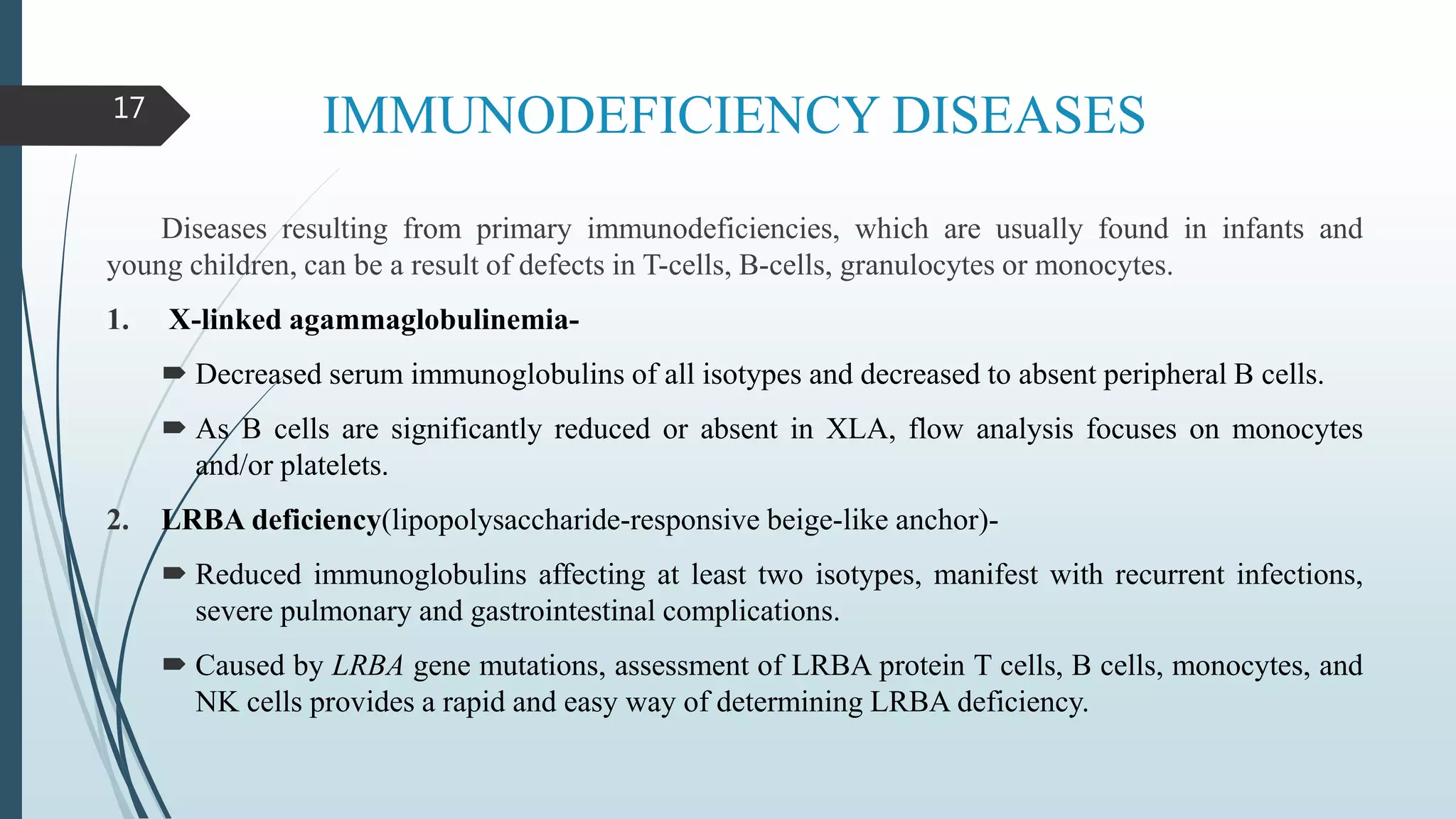 IMMUNODEFICIENCY DISEASES
Diseases resulting from primary immunodeficiencies, which are usually found in infants and
young children, can be a result of defects in T-cells, B-cells, granulocytes or monocytes.
1. X-linked agammaglobulinemia-
 Decreased serum immunoglobulins of all isotypes and decreased to absent peripheral B cells.
 As B cells are significantly reduced or absent in XLA, flow analysis focuses on monocytes
and/or platelets.
2. LRBA deficiency(lipopolysaccharide-responsive beige-like anchor)-
 Reduced immunoglobulins affecting at least two isotypes, manifest with recurrent infections,
severe pulmonary and gastrointestinal complications.
 Caused by LRBA gene mutations, assessment of LRBA protein T cells, B cells, monocytes, and
NK cells provides a rapid and easy way of determining LRBA deficiency.
17
 
