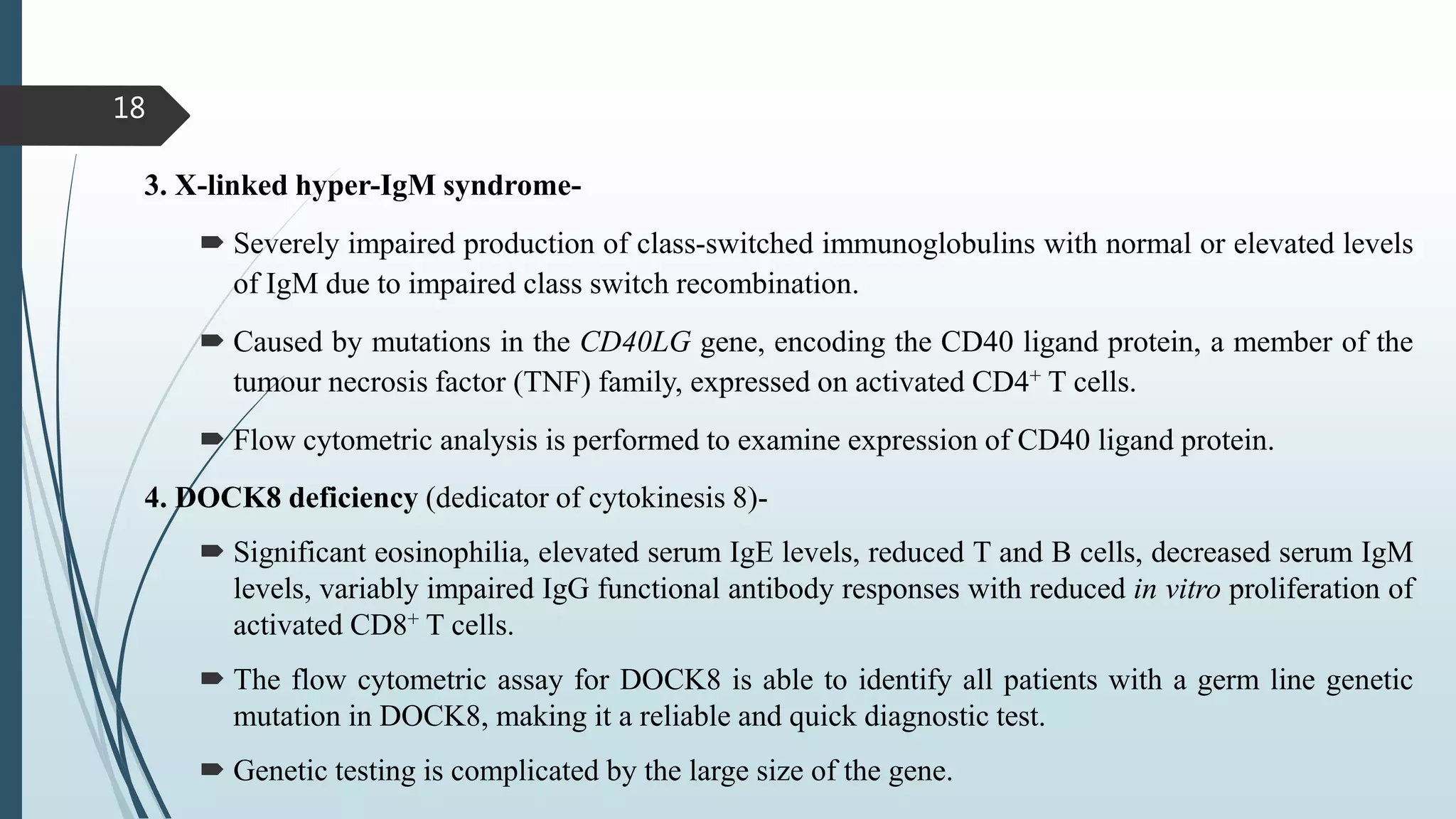 18
3. X-linked hyper-IgM syndrome-
 Severely impaired production of class-switched immunoglobulins with normal or elevated levels
of IgM due to impaired class switch recombination.
 Caused by mutations in the CD40LG gene, encoding the CD40 ligand protein, a member of the
tumour necrosis factor (TNF) family, expressed on activated CD4+ T cells.
 Flow cytometric analysis is performed to examine expression of CD40 ligand protein.
4. DOCK8 deficiency (dedicator of cytokinesis 8)-
 Significant eosinophilia, elevated serum IgE levels, reduced T and B cells, decreased serum IgM
levels, variably impaired IgG functional antibody responses with reduced in vitro proliferation of
activated CD8+ T cells.
 The flow cytometric assay for DOCK8 is able to identify all patients with a germ line genetic
mutation in DOCK8, making it a reliable and quick diagnostic test.
 Genetic testing is complicated by the large size of the gene.
 