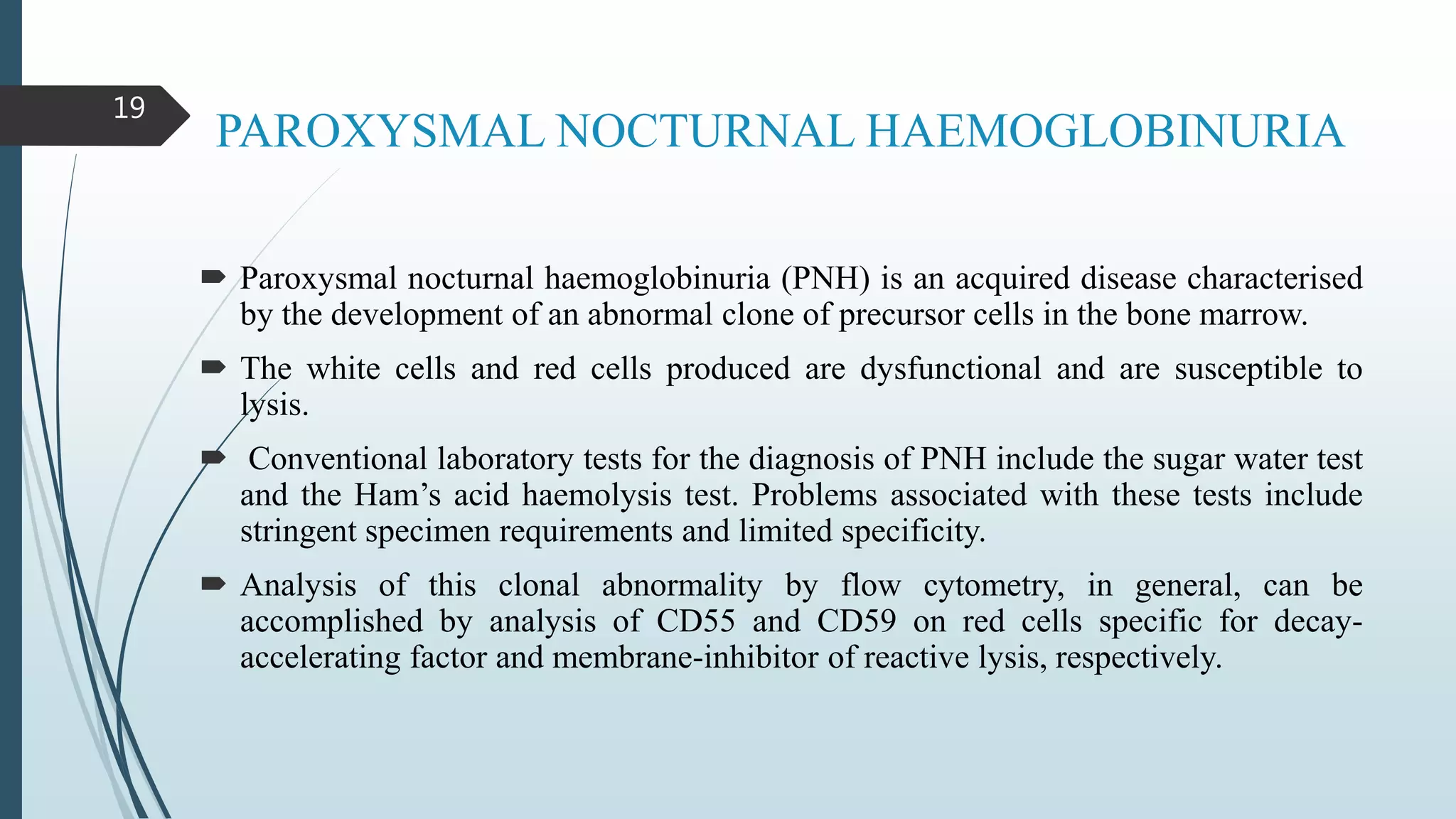 PAROXYSMAL NOCTURNAL HAEMOGLOBINURIA
 Paroxysmal nocturnal haemoglobinuria (PNH) is an acquired disease characterised
by the development of an abnormal clone of precursor cells in the bone marrow.
 The white cells and red cells produced are dysfunctional and are susceptible to
lysis.
 Conventional laboratory tests for the diagnosis of PNH include the sugar water test
and the Ham’s acid haemolysis test. Problems associated with these tests include
stringent specimen requirements and limited specificity.
 Analysis of this clonal abnormality by flow cytometry, in general, can be
accomplished by analysis of CD55 and CD59 on red cells specific for decay-
accelerating factor and membrane-inhibitor of reactive lysis, respectively.
19
 