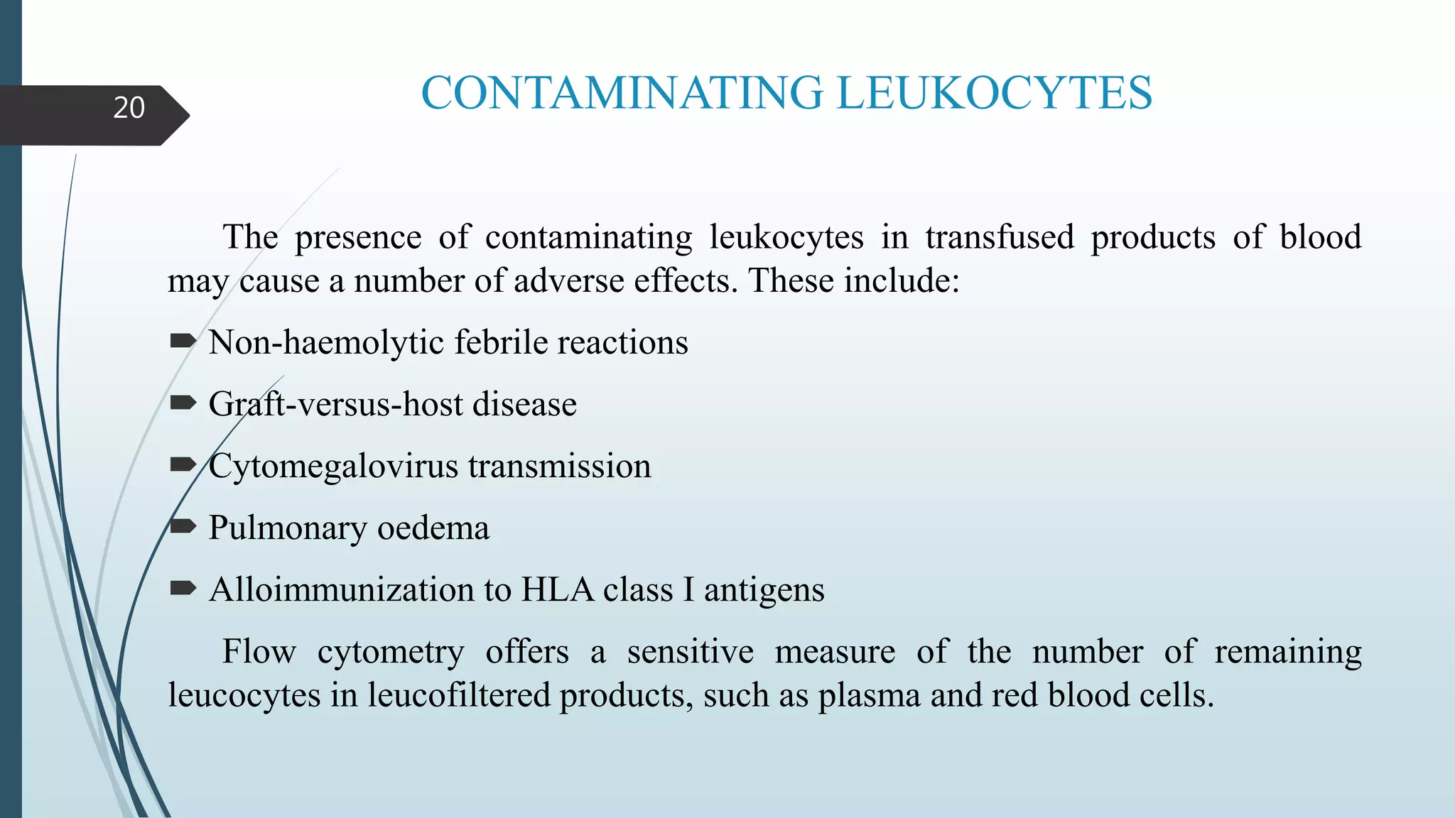 CONTAMINATING LEUKOCYTES
The presence of contaminating leukocytes in transfused products of blood
may cause a number of adverse effects. These include:
 Non-haemolytic febrile reactions
 Graft-versus-host disease
 Cytomegalovirus transmission
 Pulmonary oedema
 Alloimmunization to HLA class I antigens
Flow cytometry offers a sensitive measure of the number of remaining
leucocytes in leucofiltered products, such as plasma and red blood cells.
20
 