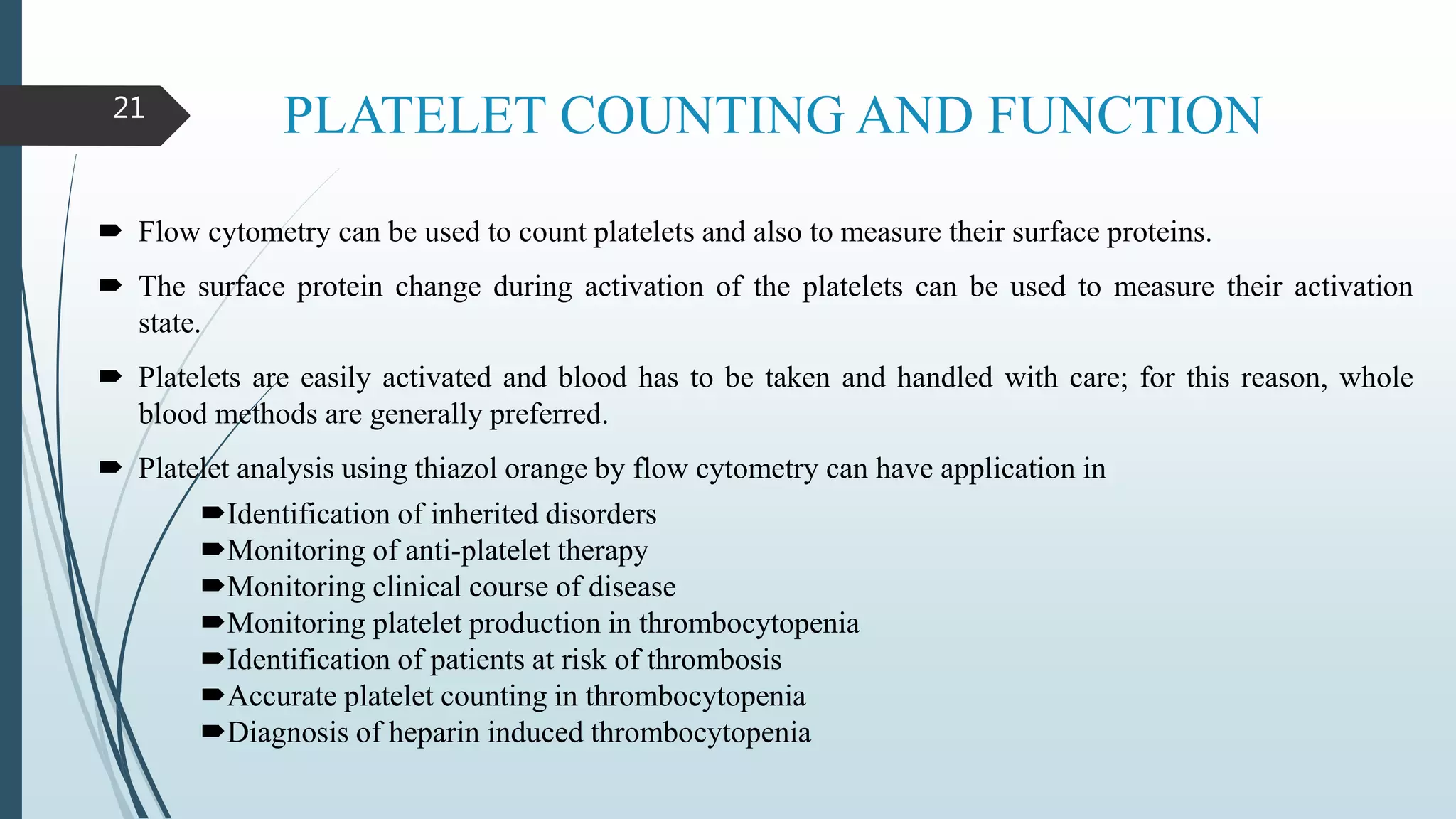 PLATELET COUNTING AND FUNCTION21
 Flow cytometry can be used to count platelets and also to measure their surface proteins.
 The surface protein change during activation of the platelets can be used to measure their activation
state.
 Platelets are easily activated and blood has to be taken and handled with care; for this reason, whole
blood methods are generally preferred.
 Platelet analysis using thiazol orange by flow cytometry can have application in
Identification of inherited disorders
Monitoring of anti-platelet therapy
Monitoring clinical course of disease
Monitoring platelet production in thrombocytopenia
Identification of patients at risk of thrombosis
Accurate platelet counting in thrombocytopenia
Diagnosis of heparin induced thrombocytopenia
 