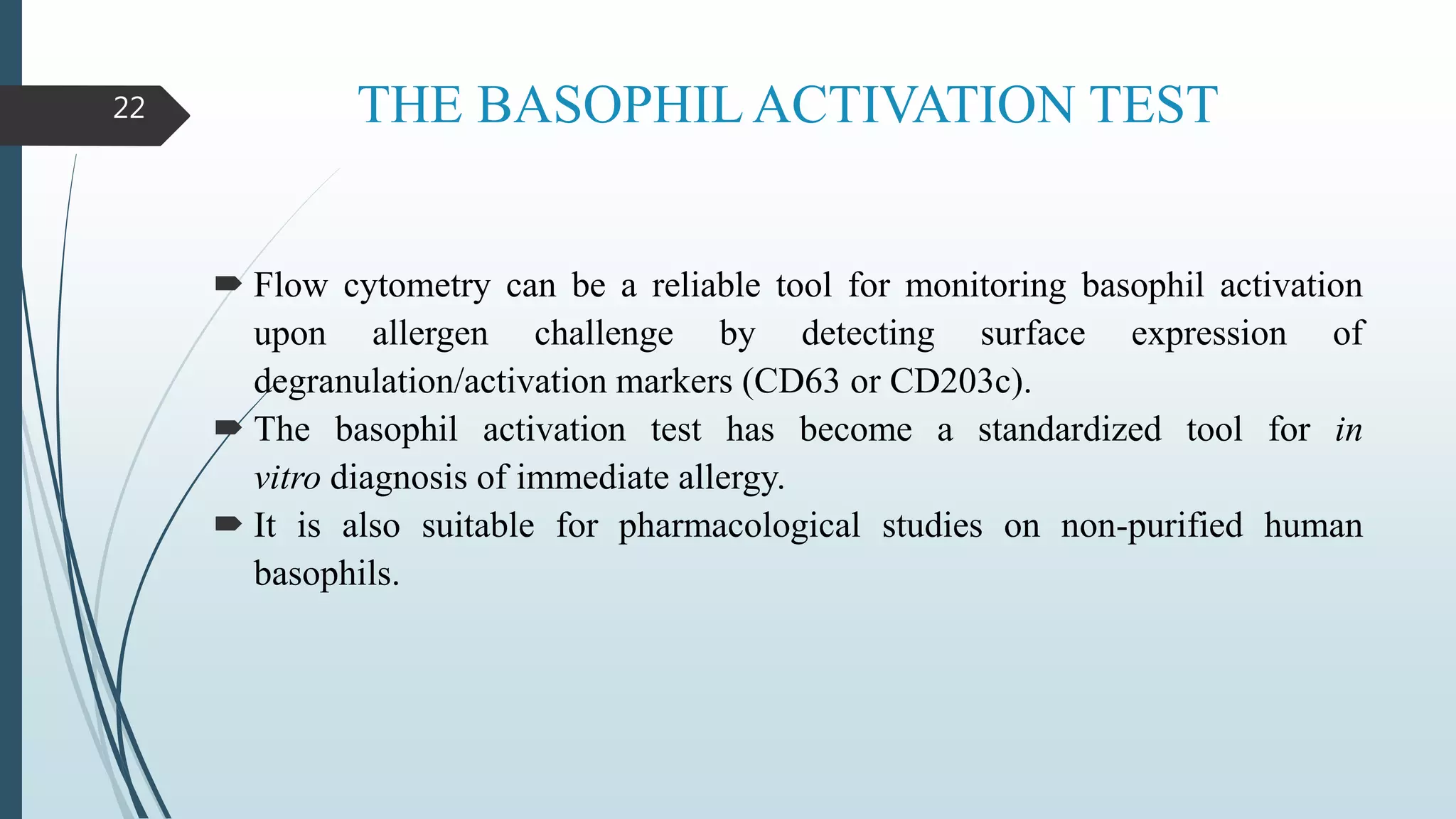 THE BASOPHIL ACTIVATION TEST
 Flow cytometry can be a reliable tool for monitoring basophil activation
upon allergen challenge by detecting surface expression of
degranulation/activation markers (CD63 or CD203c).
 The basophil activation test has become a standardized tool for in
vitro diagnosis of immediate allergy.
 It is also suitable for pharmacological studies on non-purified human
basophils.
22
 