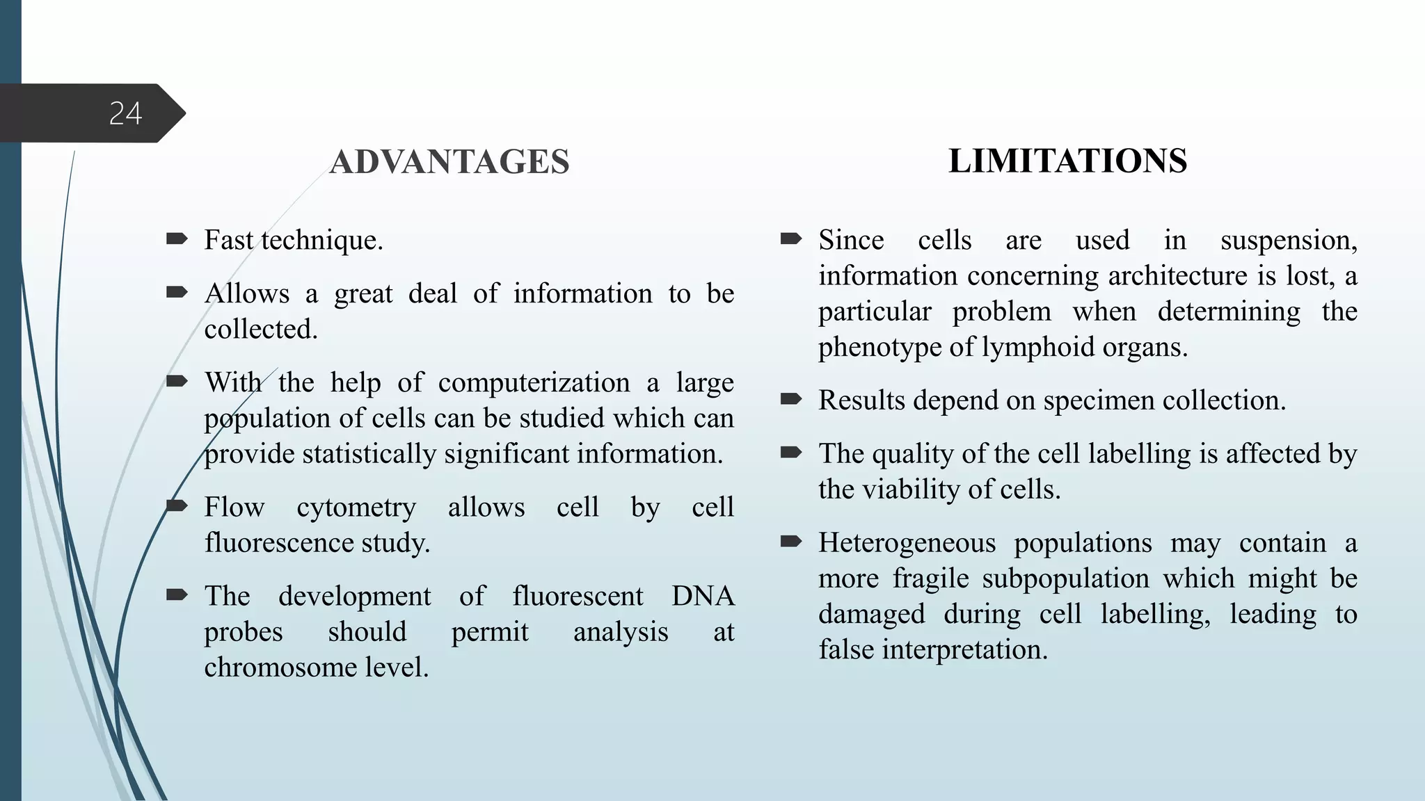 ADVANTAGES
 Fast technique.
 Allows a great deal of information to be
collected.
 With the help of computerization a large
population of cells can be studied which can
provide statistically significant information.
 Flow cytometry allows cell by cell
fluorescence study.
 The development of fluorescent DNA
probes should permit analysis at
chromosome level.
LIMITATIONS
 Since cells are used in suspension,
information concerning architecture is lost, a
particular problem when determining the
phenotype of lymphoid organs.
 Results depend on specimen collection.
 The quality of the cell labelling is affected by
the viability of cells.
 Heterogeneous populations may contain a
more fragile subpopulation which might be
damaged during cell labelling, leading to
false interpretation.
24
 